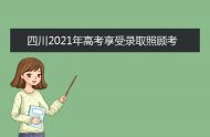 四川2021年高考享受录取照顾考生及特殊类型招生考生申报办法