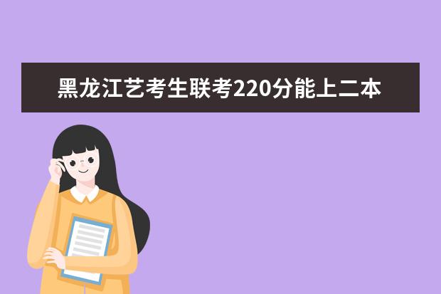 黑龙江艺考生联考220分能上二本吗 2022艺考分数线