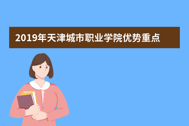 2019年天津城市职业学院优势重点专业排名,天津城市职业学院专业排名及分数线