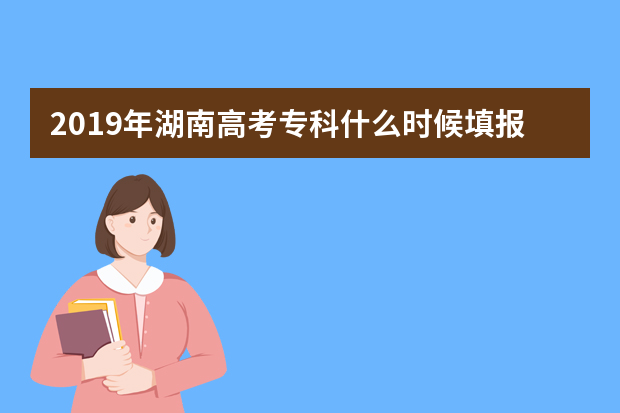 2019年湖南高考专科什么时候填报志愿