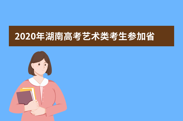 2020年湖南高考艺术类考生参加省外高校来湘组织艺术类专业校考注意事项