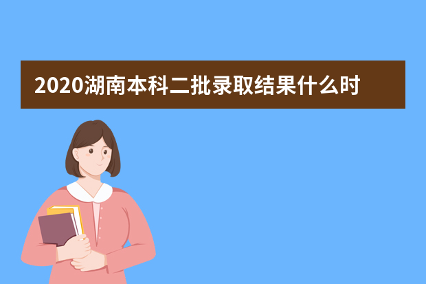 2020湖南本科二批录取结果什么时候出来？湖南本科二批录取结果公布