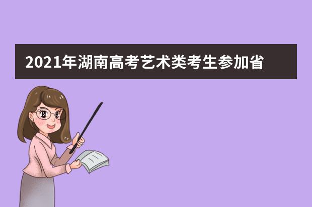 2021年湖南高考艺术类考生参加省外高校来湘组织艺术类专业校考注意事项