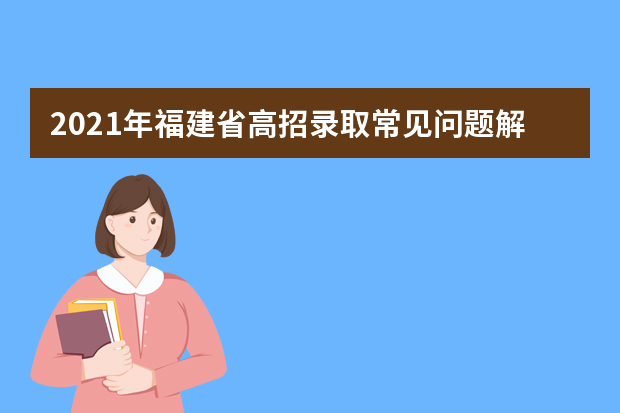 2021年福建省高招录取常见问题解答