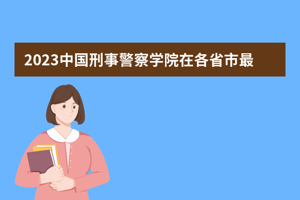 2023中国刑事警察学院在各省市最低录取位次（广西警官学院录取分数线?）