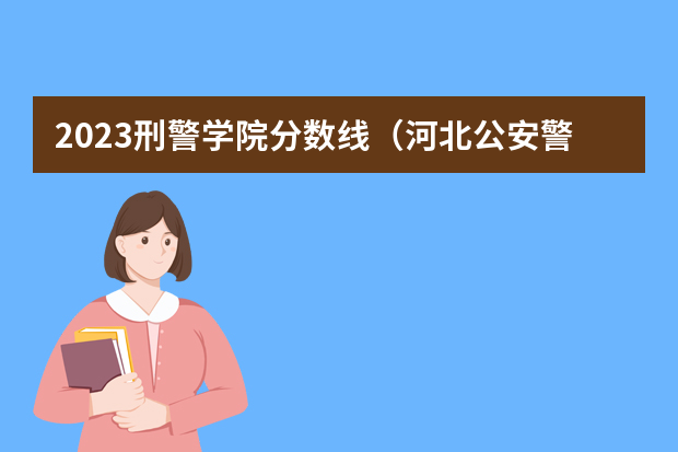 2023刑警学院分数线（河北公安警察职业学院2023录取线）