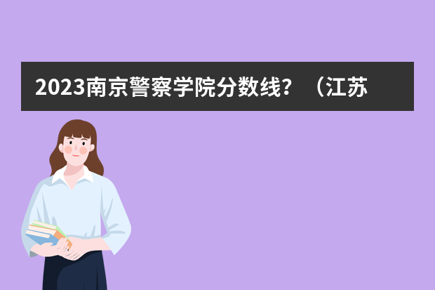 2023南京警察学院分数线？（江苏警官学校分数线）