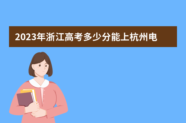 2023年浙江高考多少分能上杭州电子科技大学信息工程学院？预估分数线出炉！