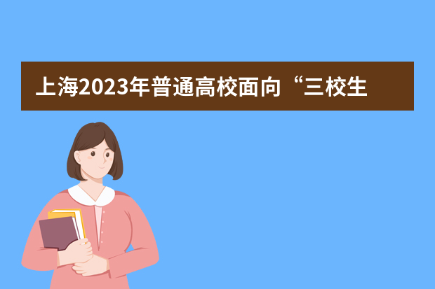 上海2023年普通高校面向“三校生”招生工作安排