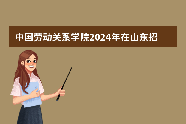中国劳动关系学院2024年在山东招生计划预测