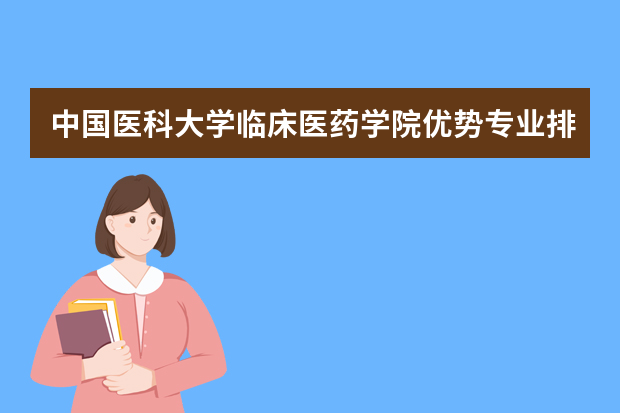 中国医科大学临床医药学院优势专业排名,2021年中国医科大学临床医药学院最好的专业排名