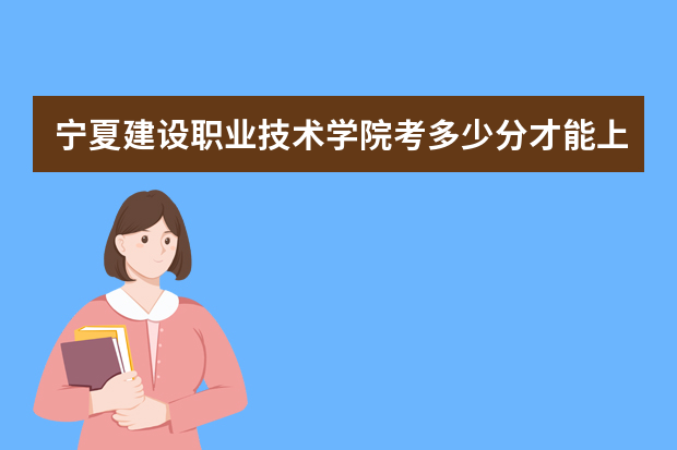 宁夏建设职业技术学院考多少分才能上