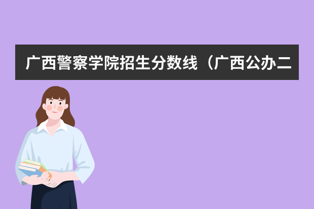 广西警察学院招生分数线（广西公办二本大学排名及分数线）