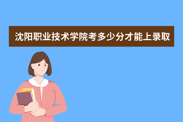 沈阳职业技术学院考多少分才能上录取分数线是多少