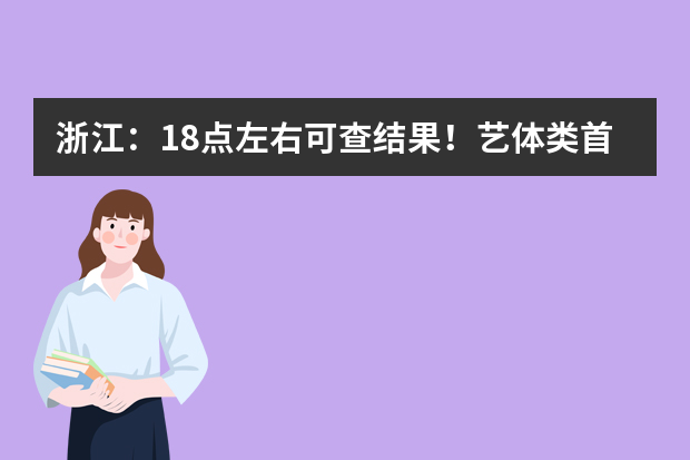 浙江：18点左右可查结果！艺体类首段平行志愿及普通类提前第二段录取结束