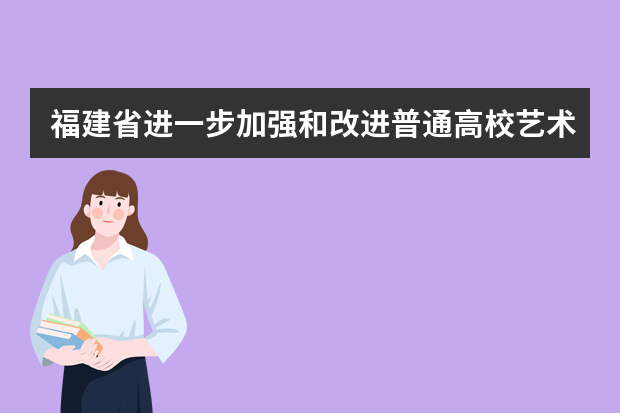 福建省进一步加强和改进普通高校艺术类专业考试招生工作实施方案