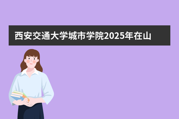 西安交通大学城市学院2025年在山东招生计划预测