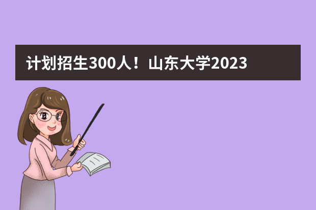 计划招生300人！山东大学2023年山东省综合评价招生简章