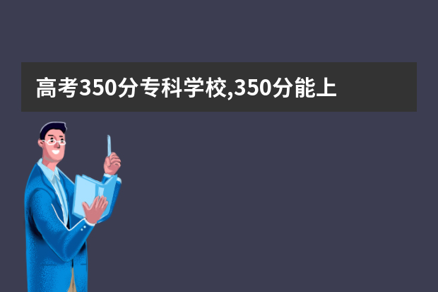 高考350分专科学校,350分能上什么专科大学