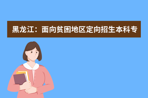 黑龙江：面向贫困地区定向招生本科专项计划（国家专项）网上征集志愿预通知